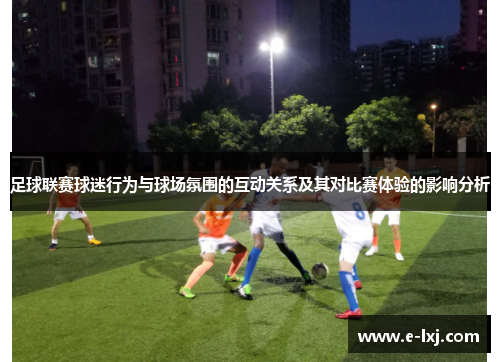 足球联赛球迷行为与球场氛围的互动关系及其对比赛体验的影响分析